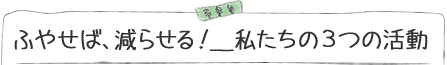 ふやせば、減らせる！私たちの3つの活動
