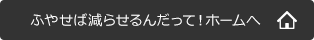 ふやせば減らせるんだって！ホームへ