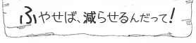 ふやせば、減らせるんだって！