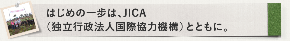 はじめの一步は、JICA（独立行政法人国際協力機構）とともに。